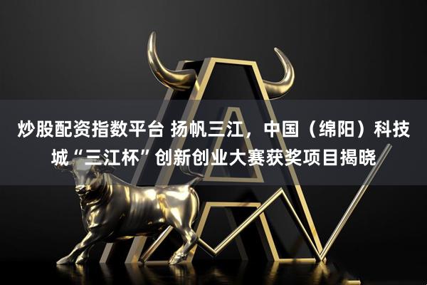 炒股配资指数平台 扬帆三江，中国（绵阳）科技城“三江杯”创新创业大赛获奖项目揭晓
