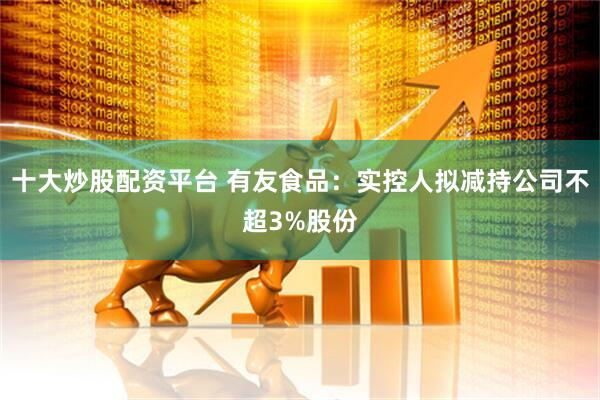 十大炒股配资平台 有友食品：实控人拟减持公司不超3%股份