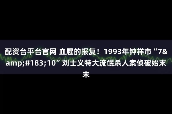 配资台平台官网 血腥的报复！1993年钟祥市“7&#183;10”刘士义特大流氓杀人案侦破始末