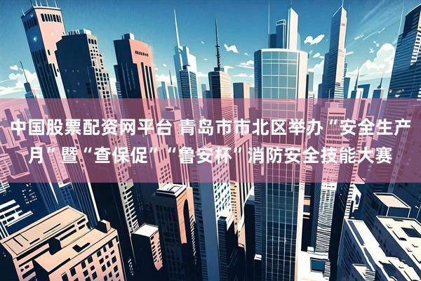 中国股票配资网平台 青岛市市北区举办“安全生产月”暨“查保促”“鲁安杯”消防安全技能大赛