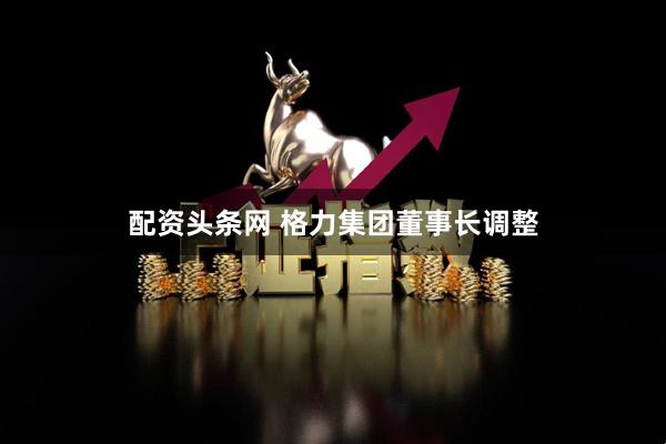配资头条网 格力集团董事长调整