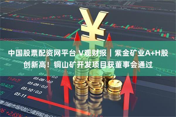 中国股票配资网平台 V观财报｜紫金矿业A+H股创新高！铜山矿开发项目获董事会通过