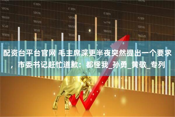 配资台平台官网 毛主席深更半夜突然提出一个要求，市委书记赶忙道歉：都怪我_孙勇_黄敬_专列