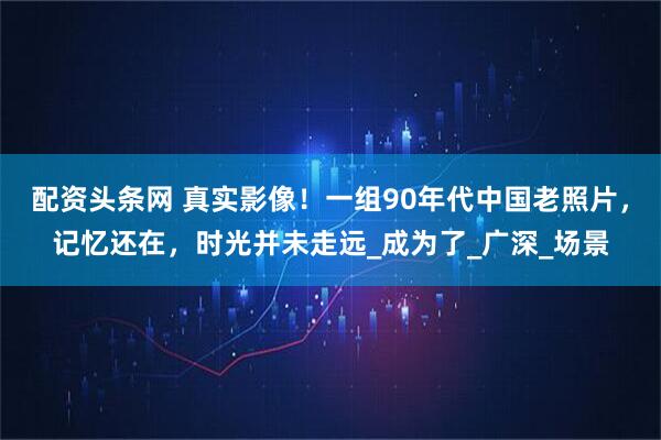 配资头条网 真实影像！一组90年代中国老照片，记忆还在，时光并未走远_成为了_广深_场景