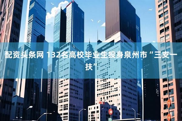 配资头条网 132名高校毕业生投身泉州市“三支一扶”