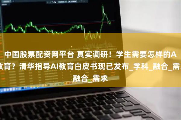 中国股票配资网平台 真实调研！学生需要怎样的AI教育？清华指导AI教育白皮书现已发布_学科_融合_需求