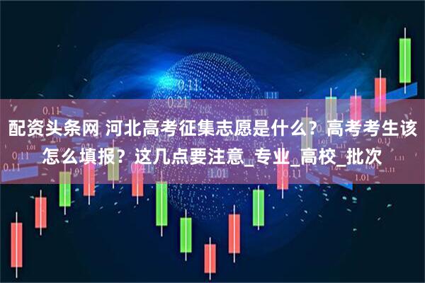配资头条网 河北高考征集志愿是什么？高考考生该怎么填报？这几点要注意_专业_高校_批次