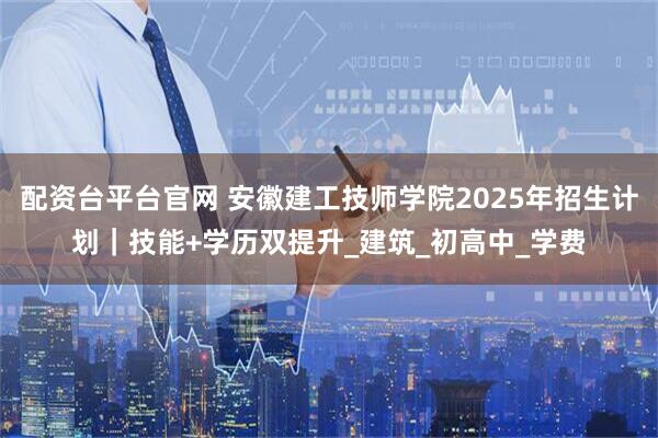 配资台平台官网 安徽建工技师学院2025年招生计划｜技能+学历双提升_建筑_初高中_学费