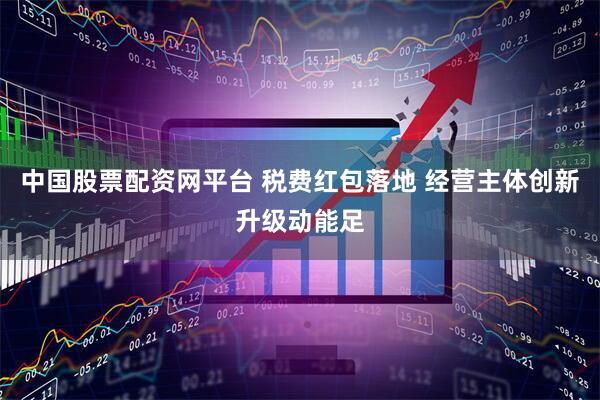 中国股票配资网平台 税费红包落地 经营主体创新升级动能足
