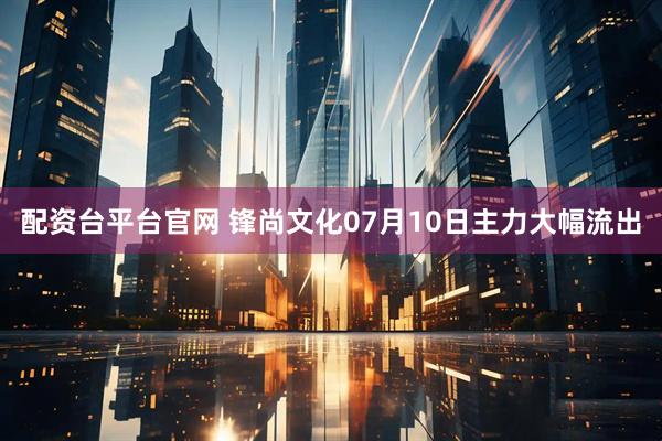 配资台平台官网 锋尚文化07月10日主力大幅流出