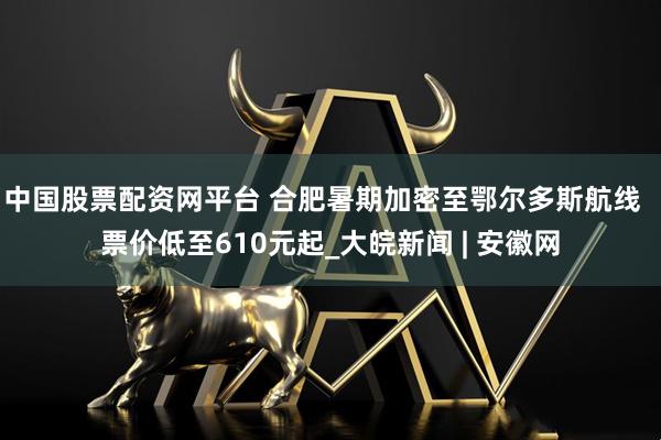 中国股票配资网平台 合肥暑期加密至鄂尔多斯航线  票价低至610元起_大皖新闻 | 安徽网