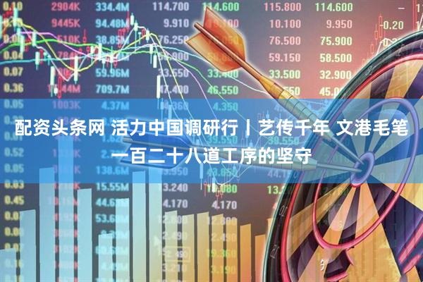 配资头条网 活力中国调研行丨艺传千年 文港毛笔一百二十八道工序的坚守