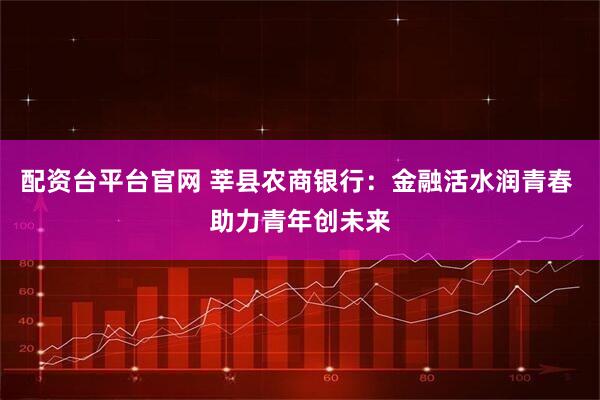 配资台平台官网 莘县农商银行：金融活水润青春 助力青年创未来