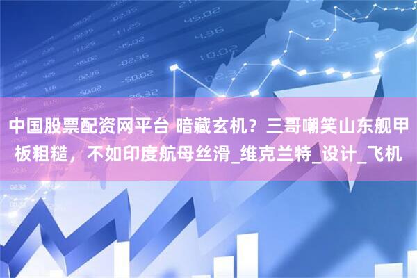 中国股票配资网平台 暗藏玄机？三哥嘲笑山东舰甲板粗糙，不如印度航母丝滑_维克兰特_设计_飞机