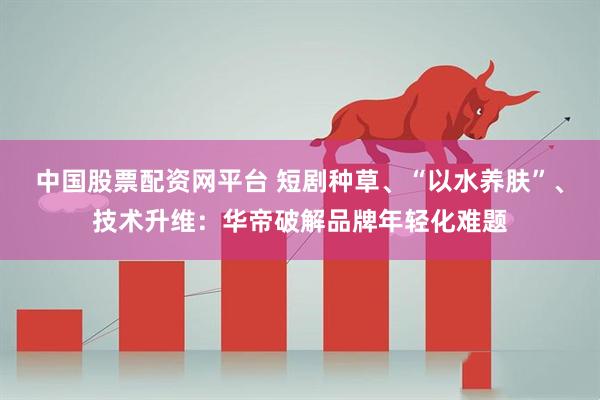 中国股票配资网平台 短剧种草、“以水养肤”、技术升维：华帝破解品牌年轻化难题