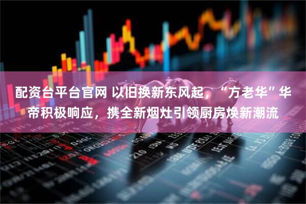 配资台平台官网 以旧换新东风起，“方老华”华帝积极响应，携全新烟灶引领厨房焕新潮流