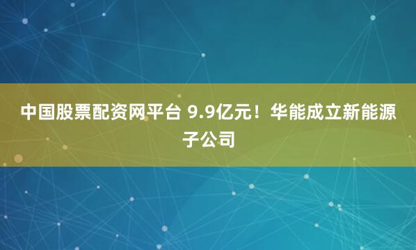 中国股票配资网平台 9.9亿元！华能成立新能源子公司