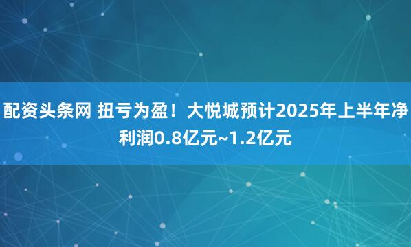 配资头条网 扭亏为盈！大悦城预计2025年上半年净利润0.8亿元~1.2亿元