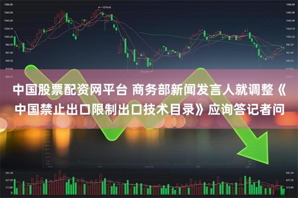 中国股票配资网平台 商务部新闻发言人就调整《中国禁止出口限制出口技术目录》应询答记者问