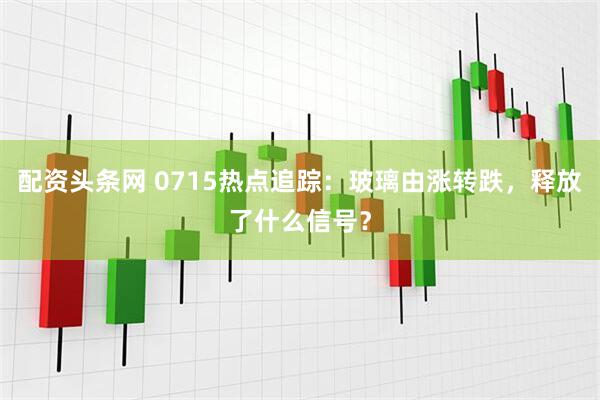 配资头条网 0715热点追踪：玻璃由涨转跌，释放了什么信号？