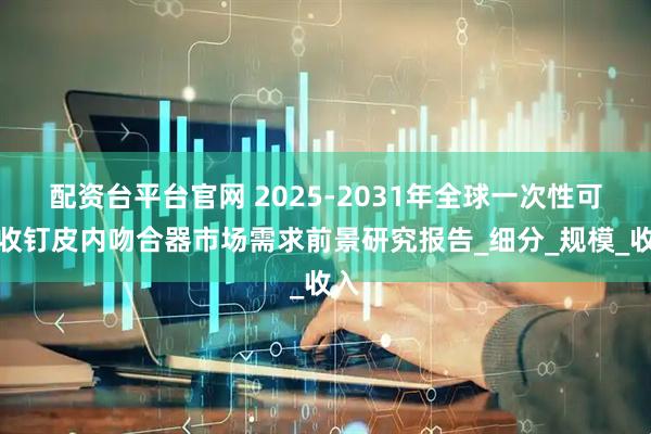 配资台平台官网 2025-2031年全球一次性可吸收钉皮内吻合器市场需求前景研究报告_细分_规模_收入