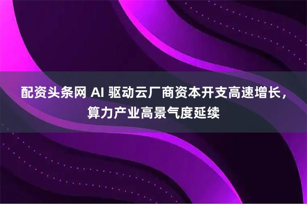配资头条网 AI 驱动云厂商资本开支高速增长，算力产业高景气度延续